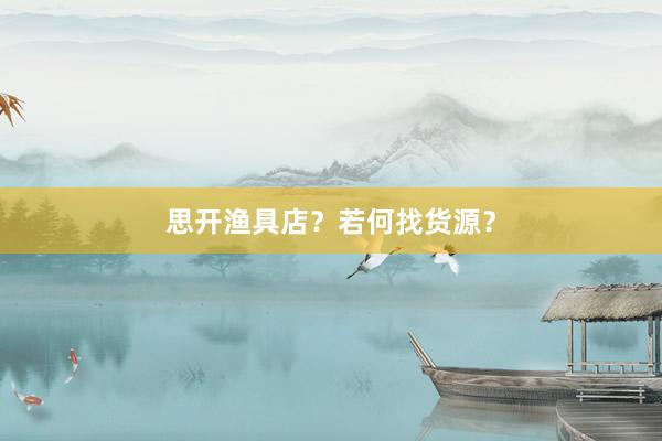 思开渔具店？若何找货源？