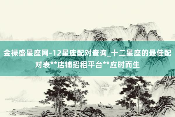 金禄盛星座网-12星座配对查询_十二星座的最佳配对表**店铺招租平台**应时而生