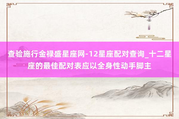 查验施行金禄盛星座网-12星座配对查询_十二星座的最佳配对表应以全身性动手脚主